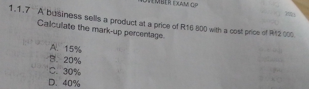 NOVEMBER EXAM OP
2023
1.1.7 A business sells a product at a price of R16 800 with a cost price of R12 000
Calculate the mark-up percentage.
A. 15%
B. 20%
C. 30%
D. 40%