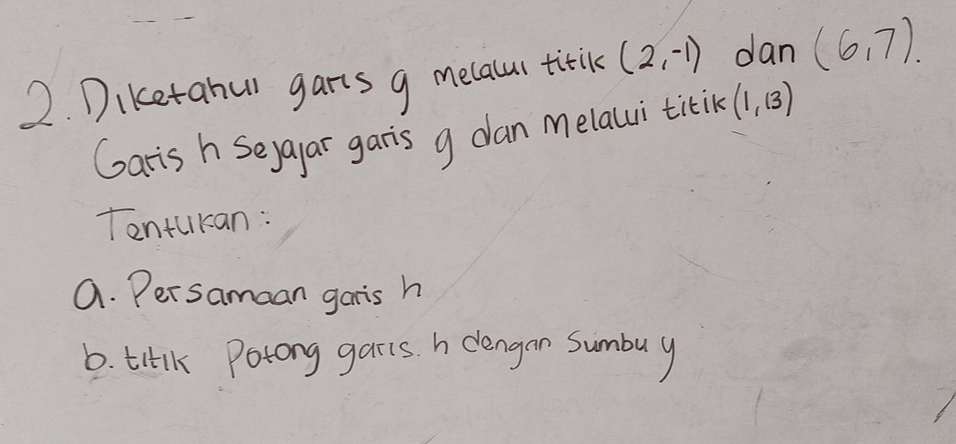 Diketahul garts g melalur titik (2,-1) dan (6,7)
Garis h Seyayar garis g dan melaui titik (1,13)
Tentukan: 
a. Persamaan garis h
6. titlk Potong garis. h dlengan Sumbuy