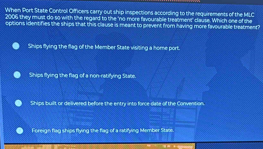 When Port State Control Officers carry out ship inspections according to the requirements of the MLC
2006 they must do so with the regard to the 'no more favourable treatment' clause. Which one of the
options identifies the ships that this clause is meant to prevent from having more favourable treatment?
Ships flying the flag of the Member State visiting a home port.
Ships flying the flag of a non-ratifying State.
Ships built or delivered before the entry into force date of the Convention.
Foreign flag ships flying the flag of a ratifying Member State