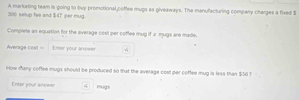 A marketing team is going to buy promotional,coffee mugs as giveaways. The manufacturing company charges a fixed $
300 setup fee and $47 per mug. 
Complete an equation for the average cost per coffee mug if æ mugs are made. 
verage cost = Enter your answer V 
How many coffee mugs should be produced so that the average cost per coffee mug is less than $56 ? 
Enter your answer  mugs