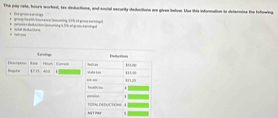 The pay rate, hours worked, tax deductions, and social security deductions are given below. Use this information to determine the following.
the gross earnings
group health insurance (assuming 15% of gross earnings)
pension deduction (assuming 6.5% of gross earnings)
total deductions
net pay