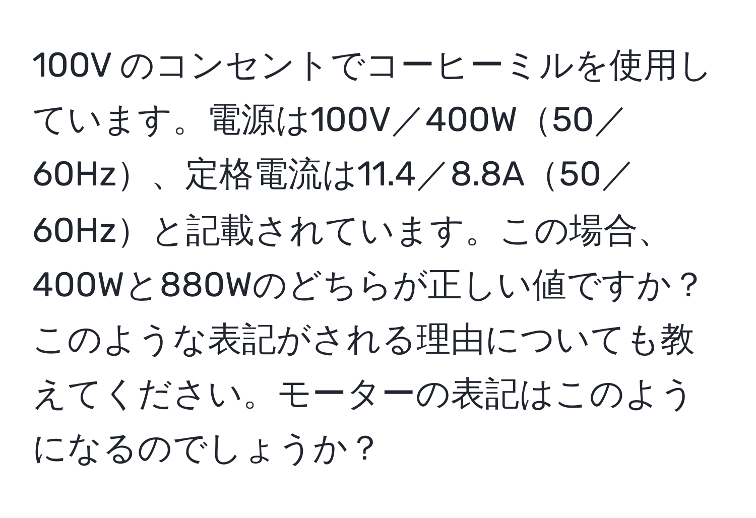 100V のコンセントでコーヒーミルを使用しています。電源は100V／400W50／60Hz、定格電流は11.4／8.8A50／60Hzと記載されています。この場合、400Wと880Wのどちらが正しい値ですか？このような表記がされる理由についても教えてください。モーターの表記はこのようになるのでしょうか？