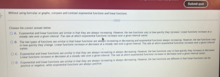 Submit quíz
Without using formules or graphs, compars and contrast exponential functions and linear functions
Choose the conect anewer befow
A. Exponential and linear functions are simter in that they are always incressing. However, the two functions vary in how quily they incresse. Einear functions incresse at 
steady rate over a given interval. The rite at which exponential functions increase over a guven interval vares
8. The two types of functions are simiber in that finear functions are alwllys incressing or decressing and exponental functions always incressing. Howerer, the twe functions vn
in how quiclly they change. Linear functions increase or decrease it i ' a e 
e 
* a a e a
C. Exponental and linearfunctions are simiar in that they are always increasing or always decreasing. However, the two func Ca 
Lnear functions incresse or decrease at a steady rate over a guven internt. The rate at which sponental fh
0. Exponental and linear functions are simter in that they are always increasing or always decreasing. Howerver, the two functions are different in that finea functiors can be
positive or negatove, whte exponental functions are armys posti