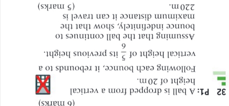 P1: A ball is dropped from a vertical 
height of 20m. 
Following each bounce, it rebounds to a 
vertical height of  5/6  its previous height. 
Assuming that the ball continues to 
bounce indefinitely, show that the 
maximum distance it can travel is
220m. (5 marks)