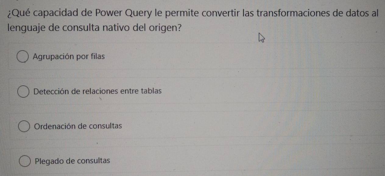 ¿Qué capacidad de Power Query le permite convertir las transformaciones de datos al
lenguaje de consulta nativo del origen?
Agrupación por filas
Detección de relaciones entre tablas
Ordenación de consultas
Plegado de consultas