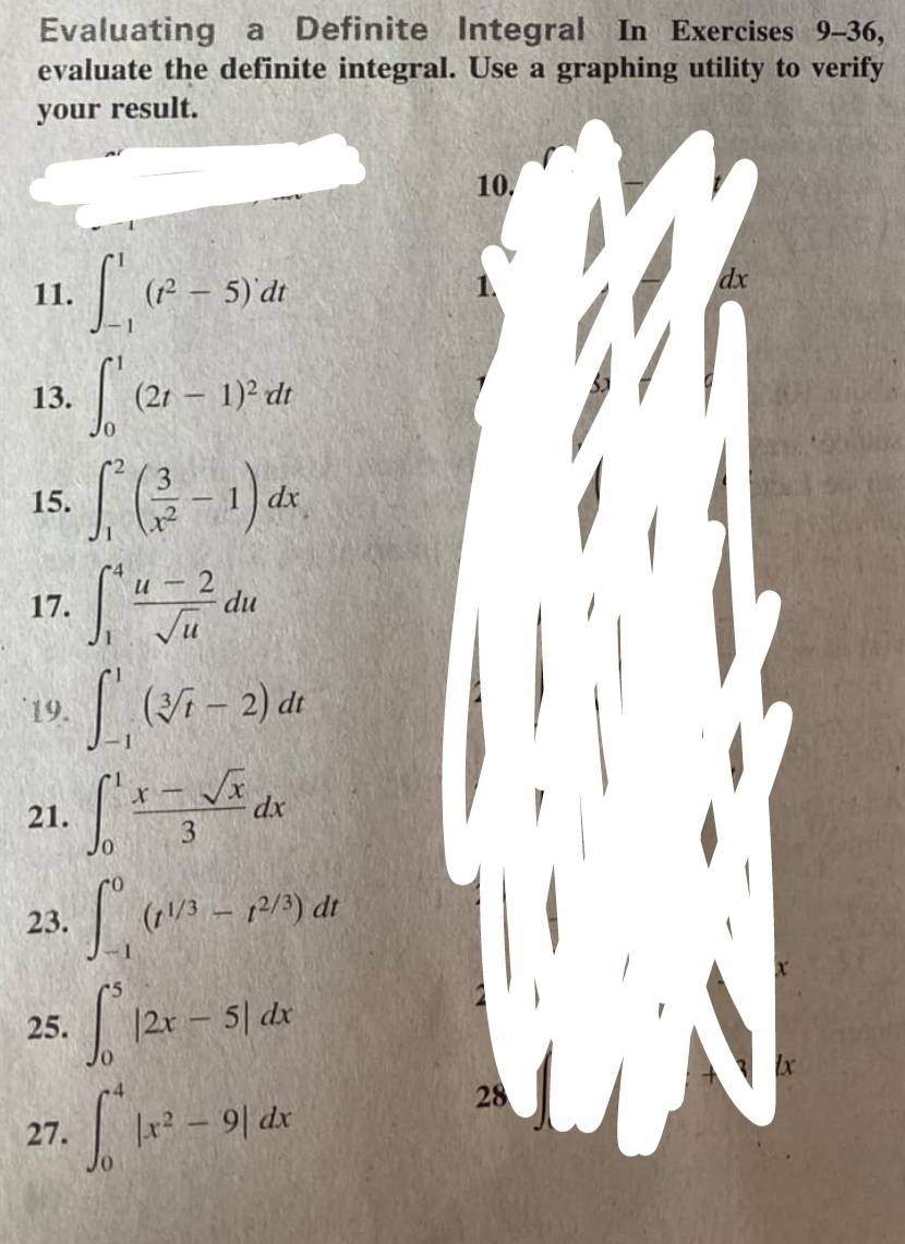 Evaluating a Definite Integral In Exercises 9-36, 
evaluate the definite integral. Use a graphing utility to verify 
your result. 
10, 
11. ∈t _(-1)^1(t^2-5)dt
dx
13. ∈t _0^(1(2t-1)^2)dt
15. ∈t _1^(2(frac 3)x^2-1)dx
17. ∈t _1^(4frac u-2)sqrt(u)du
19. ∈t _(-1)^1(sqrt[3](t)-2)dt
21. ∈t _0^(1frac x-sqrt(x))3dx
23. ∈t _(-1)^0(t^(1/3)-t^(2/3))dt
x 
25. ∈t _0^(5|2x-5|dx
lx
27. ∈t _0^4|x^2)-9|dx
28