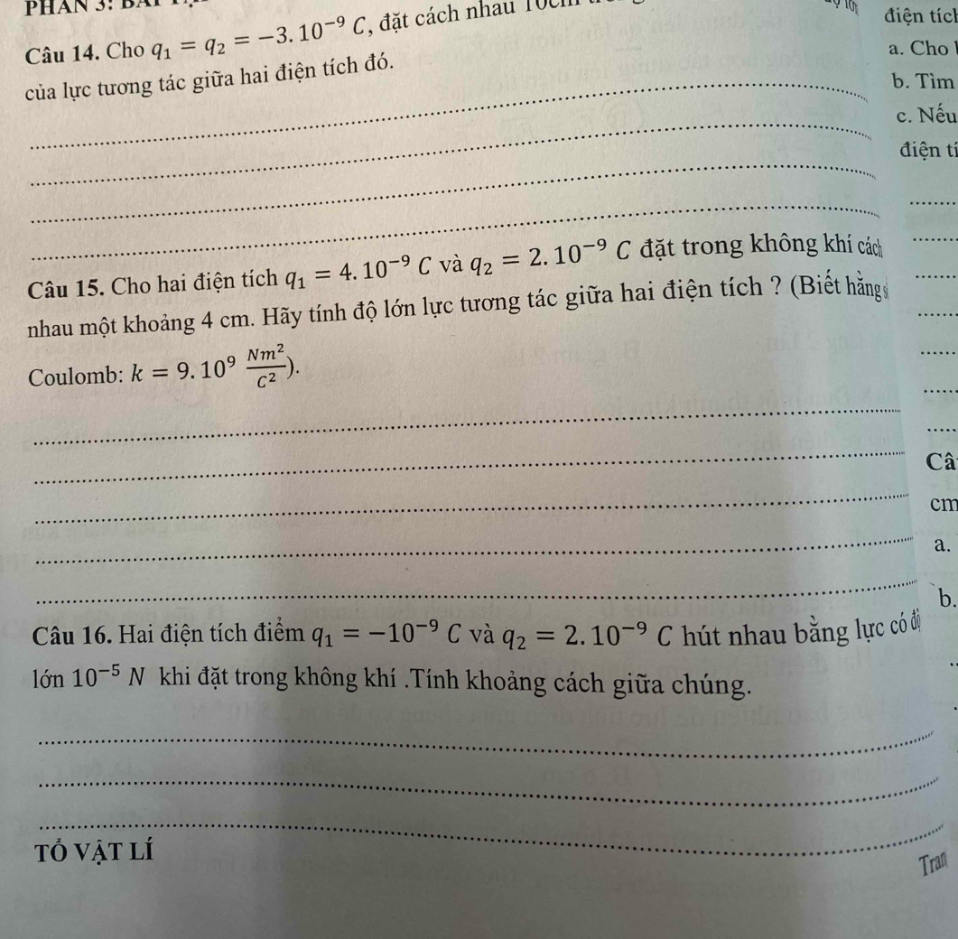 Cho q_1=q_2=-3.10^(-9)C , đặt cách nhau Toc 
điện tích 
a. Cho 
của lực tương tác giữa hai điện tích đó. 
b. Tìm 
_ 
c. Nếu 
_ 
điện tí 
_ 
_ 
Câu 15. Cho hai điện tích q_1=4.10^(-9)C và q_2=2.10^(-9)C đặt trong không khí cách__ 
_ 
nhau một khoảng 4 cm. Hãy tính độ lớn lực tương tác giữa hai điện tích ? (Biết hằng _ 
_ 
Coulomb: k=9.10^9 Nm^2/C^2 ). 
_ 
_ 
_ 
Câ 
_
cm
_ 
a. 
_ 
b. 
Câu 16. Hai điện tích điểm q_1=-10^(-9)C và q_2=2.10^(-9)C hút nhau bằng lực có độ 
lớn 10^(-5)N khi đặt trong không khí .Tính khoảng cách giữa chúng. 
_ 
_ 
_ 
tổ vật lí 
Tran