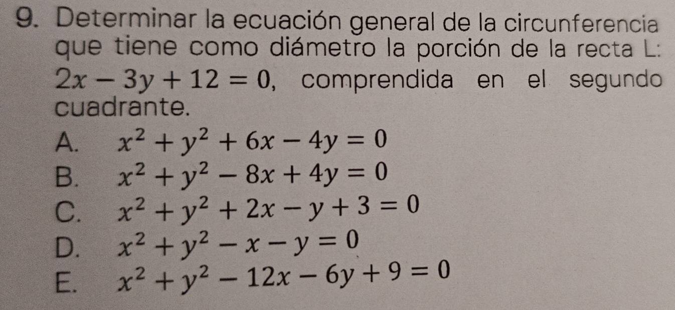 Determinar la ecuación general de la circunferencia
que tiene como diámetro la porción de la recta L:
2x-3y+12=0 , comprendida en el segundo
cuadrante.
A. x^2+y^2+6x-4y=0
B. x^2+y^2-8x+4y=0
C. x^2+y^2+2x-y+3=0
D. x^2+y^2-x-y=0
E. x^2+y^2-12x-6y+9=0