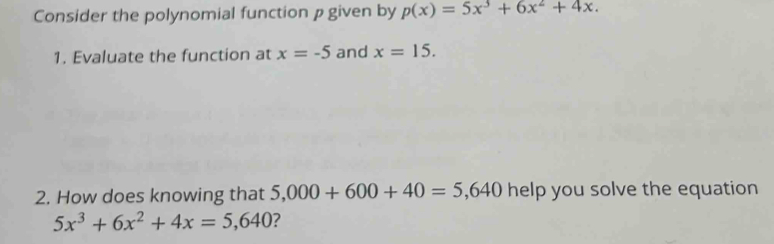 Consider the polynomial function p given by p(x)=5x^3+6x^2+4x. 
1. Evaluate the function at x=-5 and x=15. 
2. How does knowing that 5,000+600+40=5,640 help you solve the equation
5x^3+6x^2+4x=5,640 ?