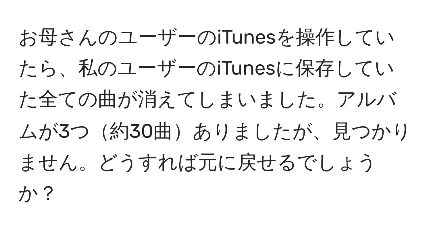 お母さんのユーザーのiTunesを操作していたら、私のユーザーのiTunesに保存していた全ての曲が消えてしまいました。アルバムが3つ約30曲ありましたが、見つかりません。どうすれば元に戻せるでしょうか？