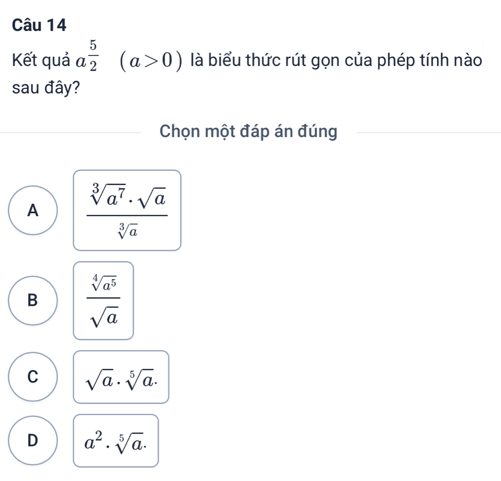 Kết quả a^(frac 5)2 (a>0) là biểu thức rút gọn của phép tính nào
sau đây?
Chọn một đáp án đúng
A  sqrt[3](a^7)· sqrt(a)/sqrt[3](a) 
B  sqrt[4](a^5)/sqrt(a) 
C sqrt(a)· sqrt[5](a)·
D a^2· sqrt[5](a).