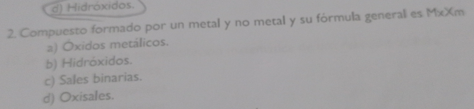 d) Hidróxidos.
2. Compuesto formado por un metal y no metal y su fórmula general es MxXm
a) Oxidos metálicos.
b) Hidróxidos.
c) Sales binarias.
d) Oxisales.