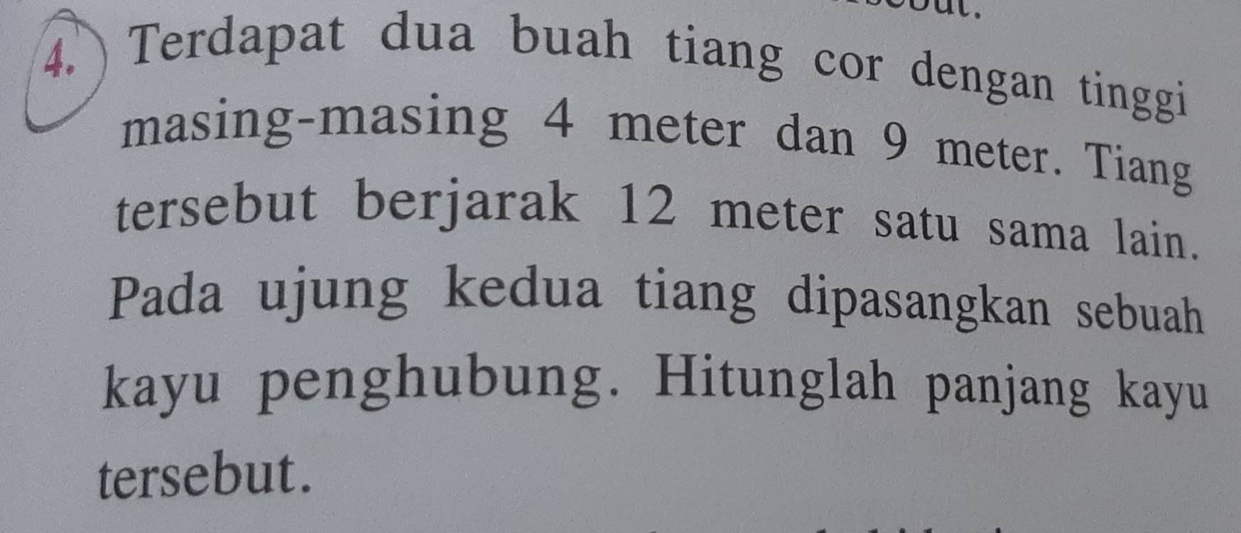 out. 
4. Terdapat dua buah tiang cor dengan tinggi 
masing-masing 4 meter dan 9 meter. Tiang 
tersebut berjarak 12 meter satu sama lain. 
Pada ujung kedua tiang dipasangkan sebuah 
kayu penghubung. Hitunglah panjang kayu 
tersebut.