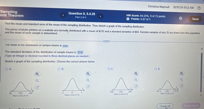 Christina Majrouh 10/17/24 11:52 AM
Sampling Question 9, 5.4.25 HW Score: 69.23%, 9 of 13 points
imit Theorem Part 3 of 3 . Points: 0.67 of 1 Save
Find the mean and standard error of the mean of the sampling distribution. Then sketch a graph of the sampling distribution.
The prices of photo printers on a website are normally distributed with a mean of $232 and a standard deviation of $68. Random samples of size 25 are drawn from this population
and the mean of each sample is determined.
i he mean or the disirbution or sample means is 232
The standard deviation of the distribution of sample means is 13.6
(Type an integer or decimal rounded to three decimal places as needed.)
Sketch a graph of the sampling distribution. Choose the correct answer below.
A.
B.
C.
D.
,
229
28 232 436 5 Maan price (in 1) Mean price (in 1) 732 235 191 2 Mean poce n 1 232 2728
one
Cleagall Finel cheat