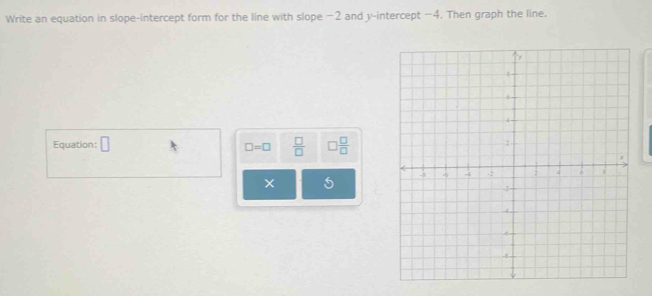 Write an equation in slope-intercept form for the line with slope −2 and y-intercept −4. Then graph the line. 
Equation: □ □  □ /□  
□ =□  □ /□  
5