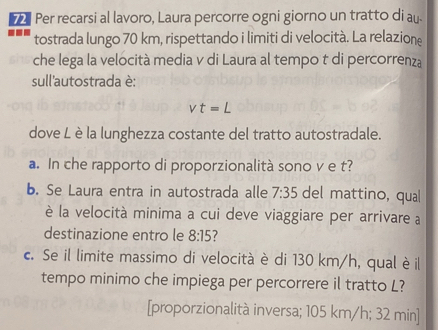 Per recarsi al lavoro, Laura percorre ogni giorno un tratto di au. 
tostrada lungo 70 km, rispettando i limiti di velocità. La relazione 
che lega la velocità media v di Laura al tempo t di percorrenza 
sull'autostrada è:
vt=L
dove L è la lunghezza costante del tratto autostradale. 
a. In che rapporto di proporzionalità sono v e t? 
b. Se Laura entra in autostrada alle 7:35 del mattino, qual 
è la velocità minima a cui deve viaggiare per arrivare a 
destinazione entro le 8:15 ? 
c. Se il limite massimo di velocità è di 130 km/h, qual è il 
tempo minimo che impiega per percorrere il tratto L? 
[proporzionalità inversa; 105 km/h; 32 min ]