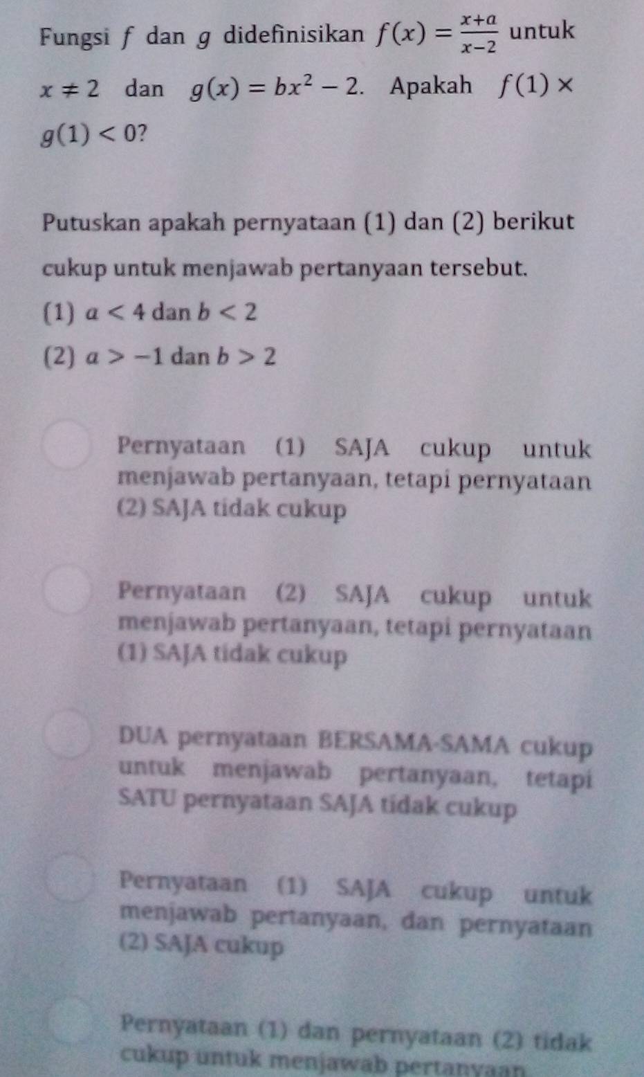 Fungsi f dan g didefinisikan f(x)= (x+a)/x-2  untuk
x!= 2 dan g(x)=bx^2-2. Apakah f(1)*
g(1)<0</tex> ?
Putuskan apakah pernyataan (1) dan (2) berikut
cukup untuk menjawab pertanyaan tersebut.
(1) a<4danb<2
(2) a>-1dz an b>2
Pernyataan (1) SAJA cukup untuk
menjawab pertanyaan, tetapi pernyataan
(2) SAJA tidak cukup
Pernyataan (2) SAJA cukup untuk
menjawab pertanyaan, tetapi pernyataan
(1) SAJA tidak cukup
DUA pernyataan BERSAMA-SAMA cukup
untuk menjawab pertanyaan, tetapi
SATU pernyataan SAJA tidak cukup
Pernyataan (1) SAJA cukup untuk
menjawab pertanyaan, dan pernyataan
(2) SAJA cukup
Pernyataan (1) dan pernyataan (2) tidak
cukup untuk menjawab pertanyaan