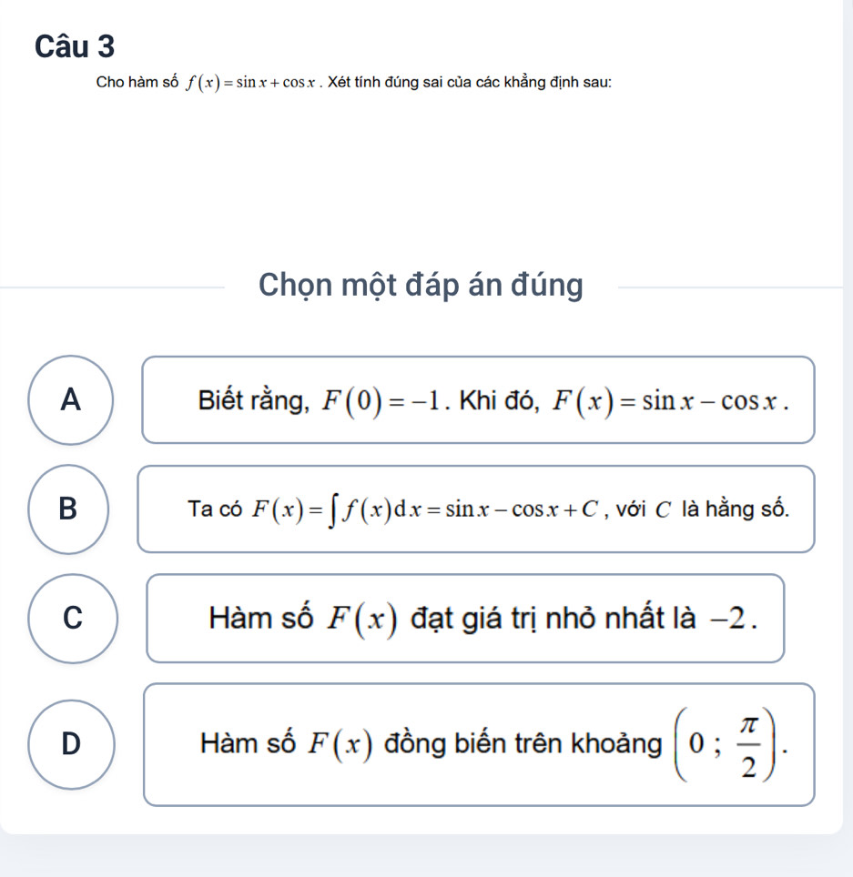 Cho hàm số f(x)=sin x+cos x. Xét tính đúng sai của các khẳng định sau:
Chọn một đáp án đúng
A Biết rằng, F(0)=-1. Khi đó, F(x)=sin x-cos x.
B Ta có F(x)=∈t f(x)dx=sin x-cos x+C , với C là hằng số.
C Hàm số F(x) đạt giá trị nhỏ nhất là −2.
D Hàm số F(x) đồng biến trên khoảng (0; π /2 ).