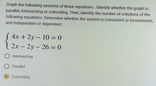 Graph the following systems of linear equations . Identify whether the graph is
parallel, intersecting or coinciding. Then, identify the number of solutions of the
following equations. Determine whether the system is consistent or inconsistent,
and independent or dependent.
beginarrayl 4x+2y-10=0 2x-2y-26=0endarray.
Intersecting
Parallel
Coinciding