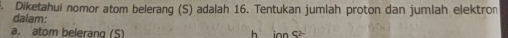 Diketahui nomor atom belerang (S) adalah 16. Tentukan jumlah proton dan jumlah elektron 
dalam: 
a. atom belerang (S) h o S