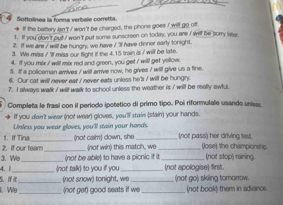 Sottolinea la forma verbale corretta. 
If the battery isn't / won't be charged, the phone goes / will go off. 
1. If you don't put / won't put some sunscreen on today, you are / will be sorry later. 
2. If we are / will be hungry, we have / 'll have dinner early tonight. 
3. We miss / 'll miss our flight if the 4.15 train is / will be late. 
4. If you mix / will mix red and green, you get / will get yellow. 
5. If a policeman arrives / will arrive now, he gives / will give us a fine. 
6. Our cat will never eat / never eats unless he's / will be hungry. 
7. I always walk / will walk to school unless the weather is / will be really awful. 
Completa le frasi con il periodo ipotetico di primo tipo. Poi riformulale usando unless. 
If you don't wear (not wear) gloves, you'll stain (stain) your hands. 
Unless you wear gloves, you'll stain your hands. 
1. If Tina_ (not calm) down, she _(not pass) her driving test. 
2. If our team _(not win) this match, we _(lose) the championship. 
3. We_ (not be able) to have a picnic if it_ (not stop) raining. 
4. |_ (not talk) to you if you _(not apologise) first. 
5. If it _(not snow) tonight, we _(not go) skiing tomorrow. 
. We_ (not get) good seats if we _(not book) them in advance.