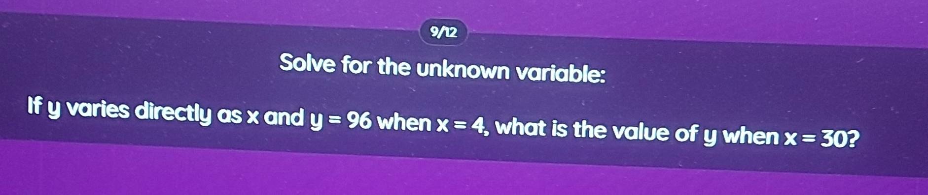 9/12 
Solve for the unknown variable: 
If y varies directly as x and y=96 when x=4, what is the value of y when x=30 2