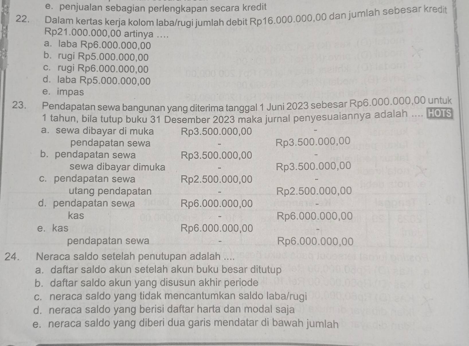 e. penjualan sebagian perlengkapan secara kredit
22. Dalam kertas kerja kolom laba/rugi jumlah debit Rp16.000.000,00 dan jumlah sebesar kredit
Rp21.000.000,00 artinya ....
a. laba Rp6.000.000,00
b. rugi Rp5.000.000,00
c. rugi Rp6.000.000,00
d. laba Rp5.000.000,00
e. impas
23. Pendapatan sewa bangunan yang diterima tanggal 1 Juni 2023 sebesar Rp6.000.000,00 untuk
1 tahun, bila tutup buku 31 Desember 2023 maka jurnal penyesuaiannya adalah .... HOTS
a. sewa dibayar di muka Rp3.500.000,00
pendapatan sewa Rp3.500.000,00
b. pendapatan sewa Rp3.500.000,00
sewa dibayar dimuka Rp3.500.000,00
c. pendapatan sewa Rp2.500.000,00
utang pendapatan Rp2.500.000,00
d. pendapatan sewa Rp6.000.000,00
kas Rp6.000.000,00
e. kas Rp6.000.000,00
pendapatan sewa Rp6.000.000,00
24. Neraca saldo setelah penutupan adalah ....
a. daftar saldo akun setelah akun buku besar ditutup
b. daftar saldo akun yang disusun akhir periode
c. neraca saldo yang tidak mencantumkan saldo laba/rugi
d. neraca saldo yang berisi daftar harta dan modal saja
e. neraca saldo yang diberi dua garis mendatar di bawah jumlah