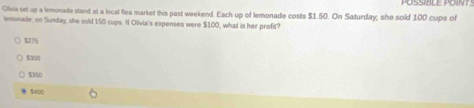 POSSIBLE POINTS
Olivia set up a lemonade stand at a local flea market this past weekend. Each up of lemonade costs $1.50. On Saturday, she sold 100 cups of
lemonade; on Sunday, she sold 150 cups. H Olivia's expenses were $100, what is her profit?
$275
$300
$350
$400