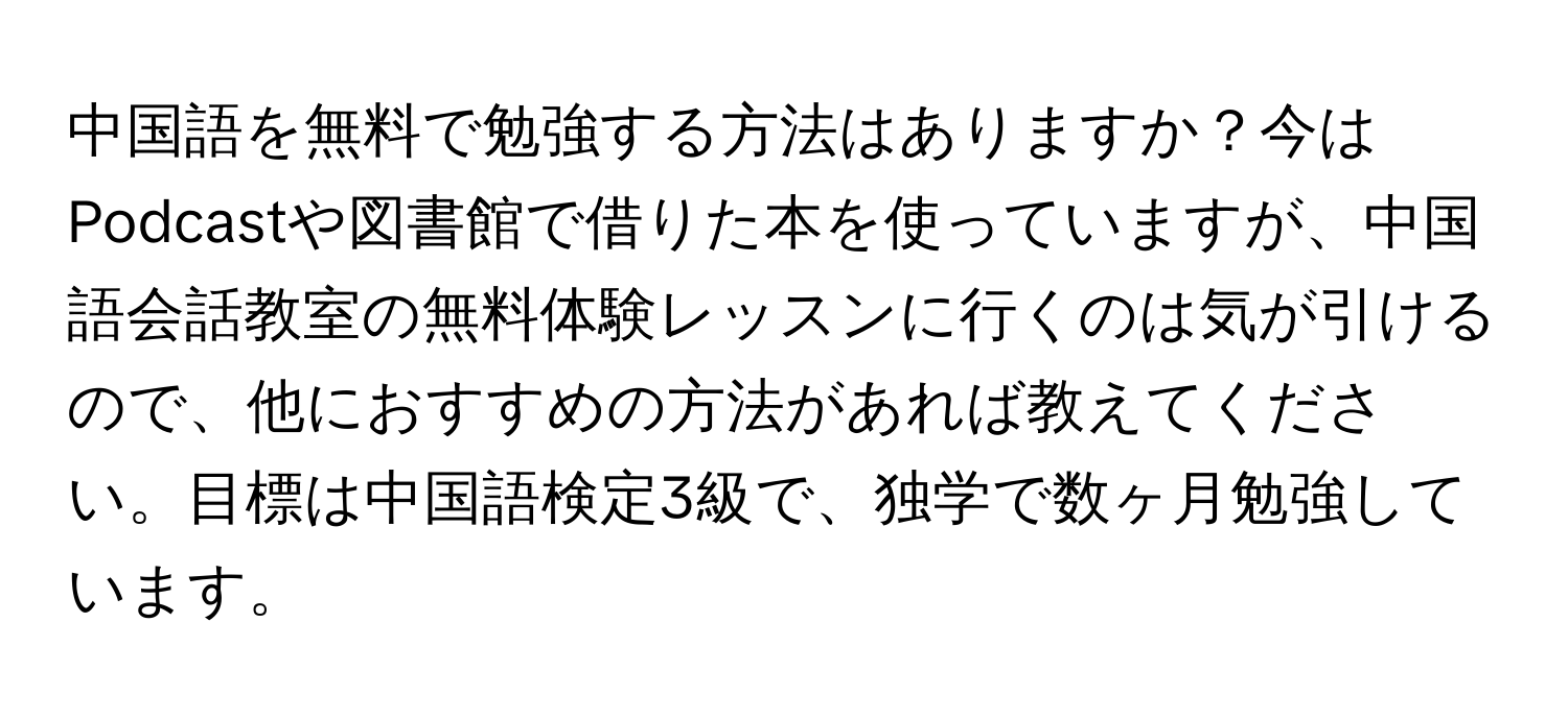 中国語を無料で勉強する方法はありますか？今はPodcastや図書館で借りた本を使っていますが、中国語会話教室の無料体験レッスンに行くのは気が引けるので、他におすすめの方法があれば教えてください。目標は中国語検定3級で、独学で数ヶ月勉強しています。