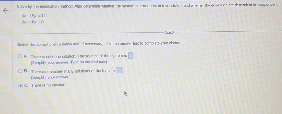 Solve by the elimination method. Also determine whether the system is consistent or inconsistent and whether the equations are dependent or independent.
3x-15y=12
2x-10y=8
Select the correct choice below and, if necessary, fill in the answer box to complete your choice.
A. There is only one solution. The solution of the system is □. 
(Simplify your answer. Type an ordered pair.)
B. There are infinitely many solutions of the form (x,□ ). 
(Simplify your answer.)
C. There is no solution.