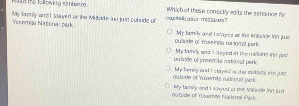 Read the following sentence. Which of these correctly edits the sentence for
My family and I stayed at the Millside inn just outside of capitalization mistakes?
Yosemite National park. My family and I stayed at the Millside inn just
outside of Yosemite national park.
My family and I stayed at the millside inn just
outside of yosemite national park.
My family and I stayed at the millside inn just
outside of Yosemite national park.
My family and I stayed at the Millside Inn just
outside of Yosemite National Park.