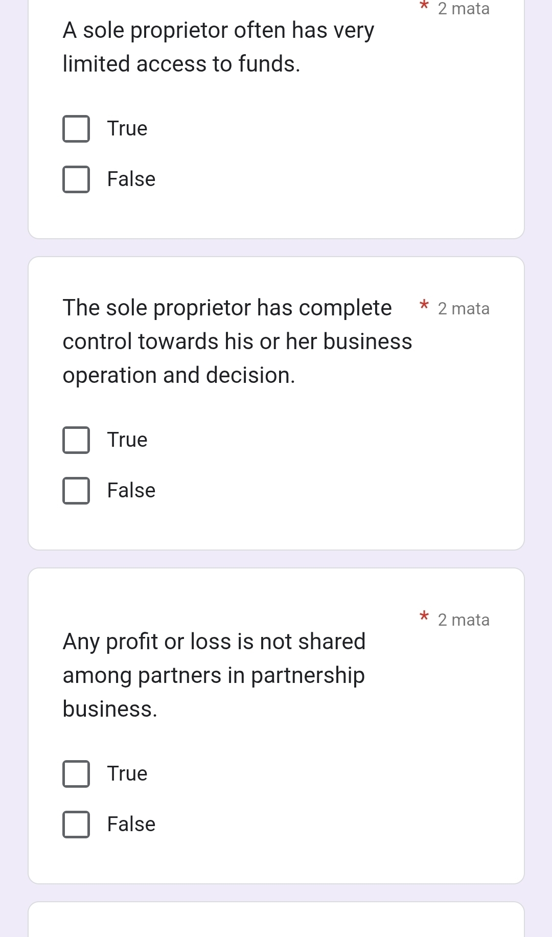 mata
A sole proprietor often has very
limited access to funds.
True
False
The sole proprietor has complete * 2 mata
control towards his or her business
operation and decision.
True
False
2 mata
Any profit or loss is not shared
among partners in partnership
business.
True
False