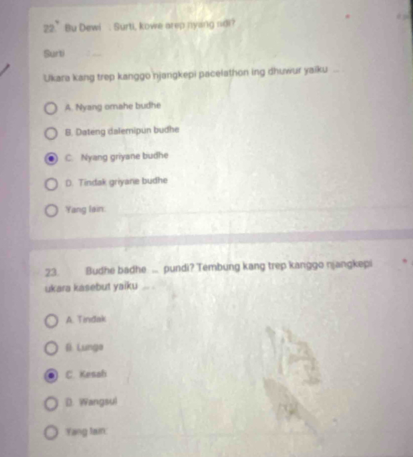 22.' Bu Dewi : Surti, kowe arep nyang ndi?
Surti
Ukara kang trep kanggo njangkepi pacelathon ing dhuwur yaiku
A. Nyang omahe budhe
8. Dateng dalemipun budhe
C. Nyang griyane budhe
D. Tindak griyane budhe
Yang lain
23 Budhe badhe ... pundi? Tembung kang trep kanggo njangkepi
ukara kasebut yaiku
A. Tindak
B Lunga
C. Kesah
D. Wangsul
Yang tain: