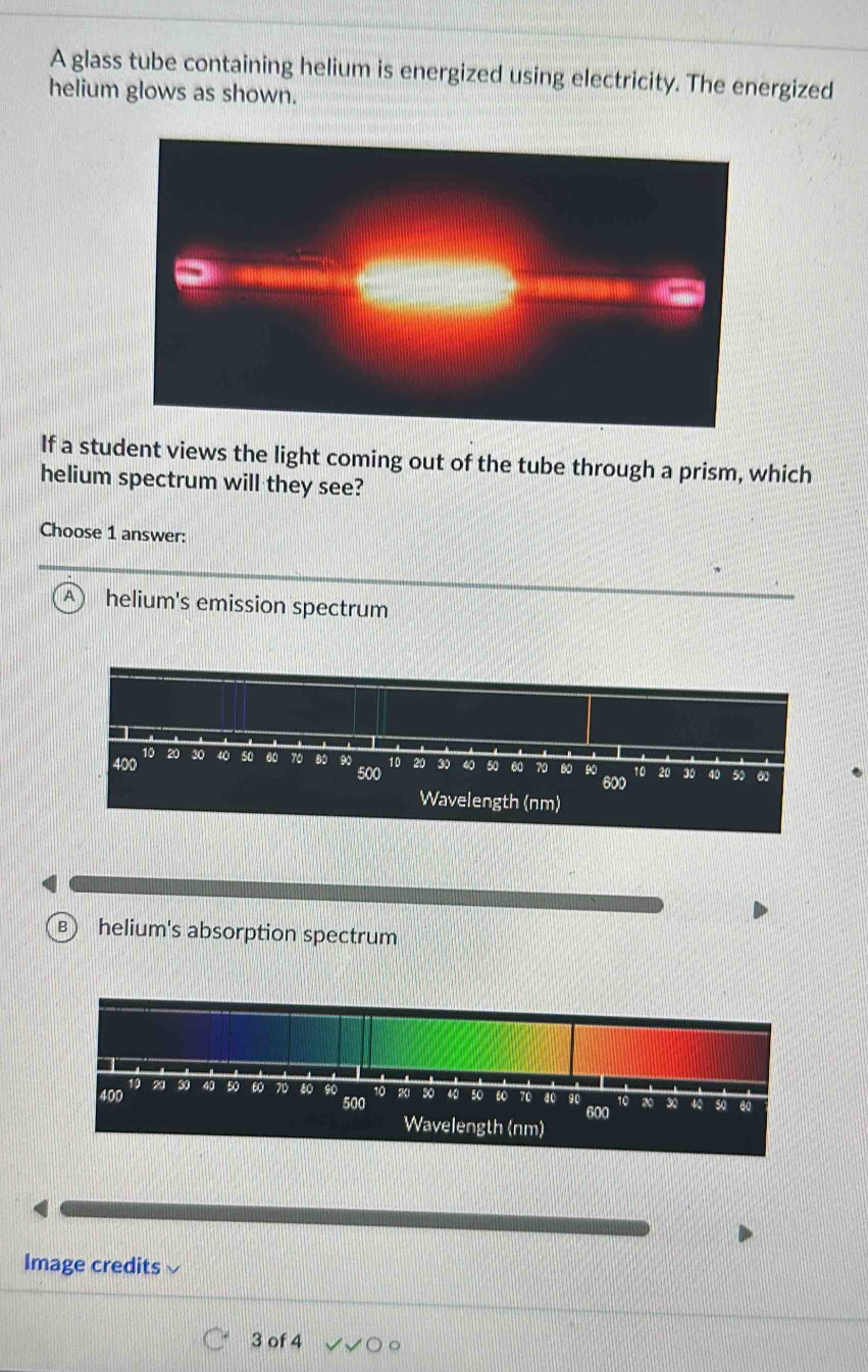 A glass tube containing helium is energized using electricity. The energized
helium glows as shown.
If a student views the light coming out of the tube through a prism, which
helium spectrum will they see?
Choose 1 answer:
A helium's emission spectrum
B helium's absorption spectrum
Image credits
3 of 4