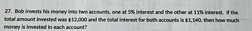 Bob invests his money into two accounts, one at 5% interest and the other at 11% interest. If the 
total amount invested was $12,000 and the total interest for both accounts is $1,140, then how much 
money is invested in each account?