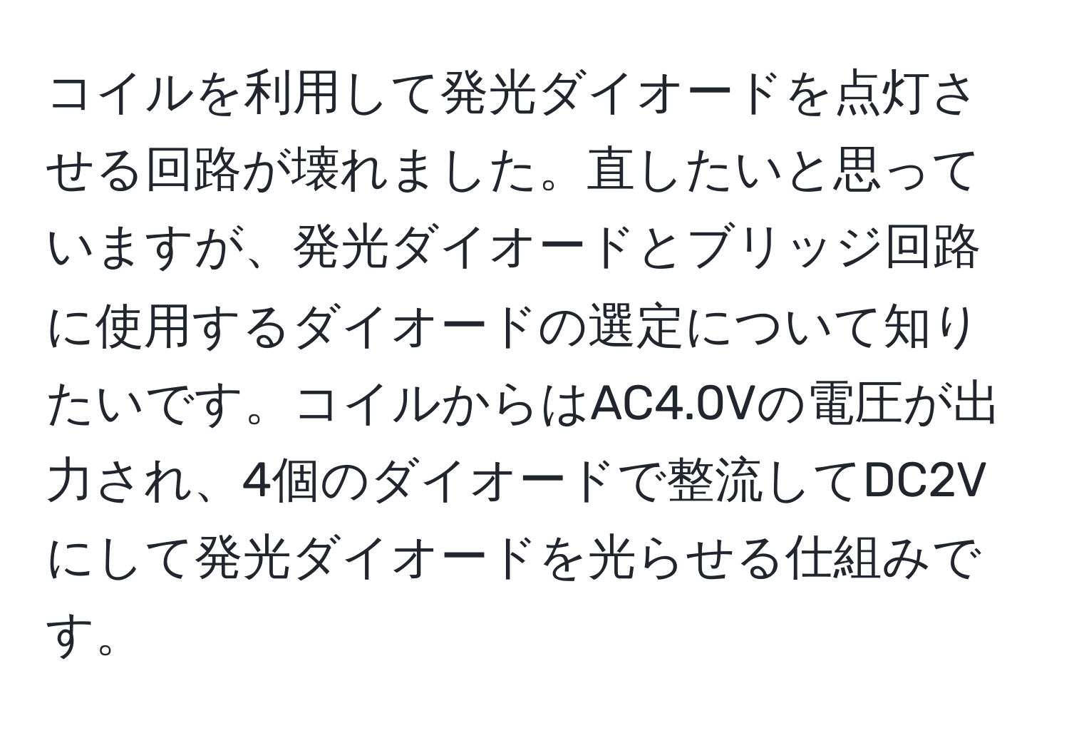 コイルを利用して発光ダイオードを点灯させる回路が壊れました。直したいと思っていますが、発光ダイオードとブリッジ回路に使用するダイオードの選定について知りたいです。コイルからはAC4.0Vの電圧が出力され、4個のダイオードで整流してDC2Vにして発光ダイオードを光らせる仕組みです。