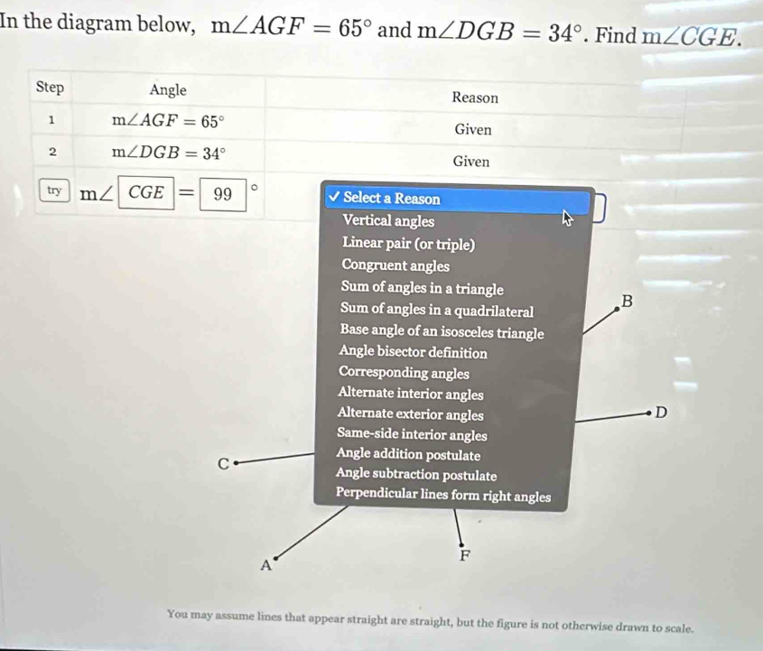In the diagram below, m∠ AGF=65° and m∠ DGB=34°. Find m∠ CGE. 
Step Angle Reason
1 m∠ AGF=65°
Given
2 m∠ DGB=34°
Given
try m∠ CGE=99° Select a Reason
Vertical angles
Linear pair (or triple)
Congruent angles
Sum of angles in a triangle
Sum of angles in a quadrilateral B
Base angle of an isosceles triangle
Angle bisector definition
Corresponding angles
Alternate interior angles
Alternate exterior angles
D
Same-side interior angles
C
Angle addition postulate
Angle subtraction postulate
Perpendicular lines form right angles
A
F
You may assume lines that appear straight are straight, but the figure is not otherwise drawn to scale.