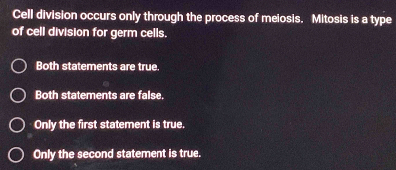 Cell division occurs only through the process of meiosis. Mitosis is a type
of cell division for germ cells.
Both statements are true.
Both statements are false.
Only the first statement is true.
Only the second statement is true.