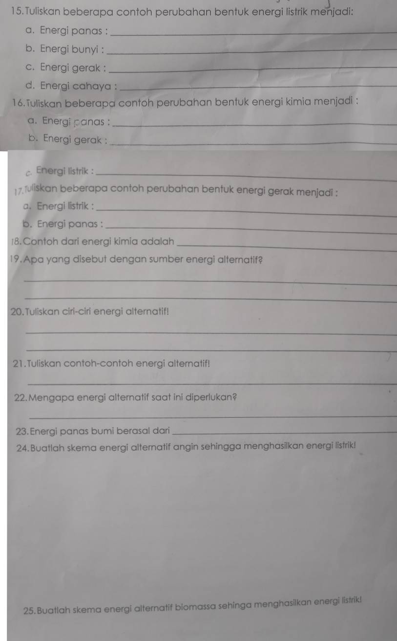 Tuliskan beberapa contoh perubahan bentuk energi listrik menjadi: 
a. Energi panas :_ 
b. Energi bunyi :_ 
c. Energi gerak :_ 
d. Energi cahaya :_ 
16.Tuliskan beberapa contoh perubahan bentuk energi kimia menjadi : 
a. Energi panas :_ 
b. Energi gerak :_ 
c. Energi listrik :_ 
17.1uliskan beberapa contoh perubahan bentuk energi gerak menjadi : 
a. Energi listrik :_ 
b. Energi panas :_ 
18.Contoh dari energi kimia adalah_ 
19. Apa yang disebut dengan sumber energi alternatif? 
_ 
_ 
20.Tuliskan ciri-ciri energi alternatif! 
_ 
_ 
21.Tuliskan contoh-contoh energi alternatif! 
_ 
22. Mengapa energi alternatif saat ini diperlukan? 
_ 
23. Energi panas bumi berasal dari_ 
24. Buatlah skema energi alternatif angin sehingga menghasilkan energi listrik! 
25. Buatlah skema energi alternatif biomassa sehinga menghasilkan energi listrik!