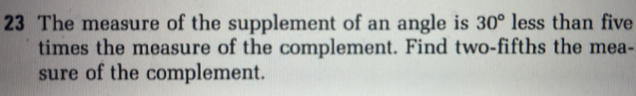 The measure of the supplement of an angle is 30° less than five 
times the measure of the complement. Find two-fifths the mea- 
sure of the complement.