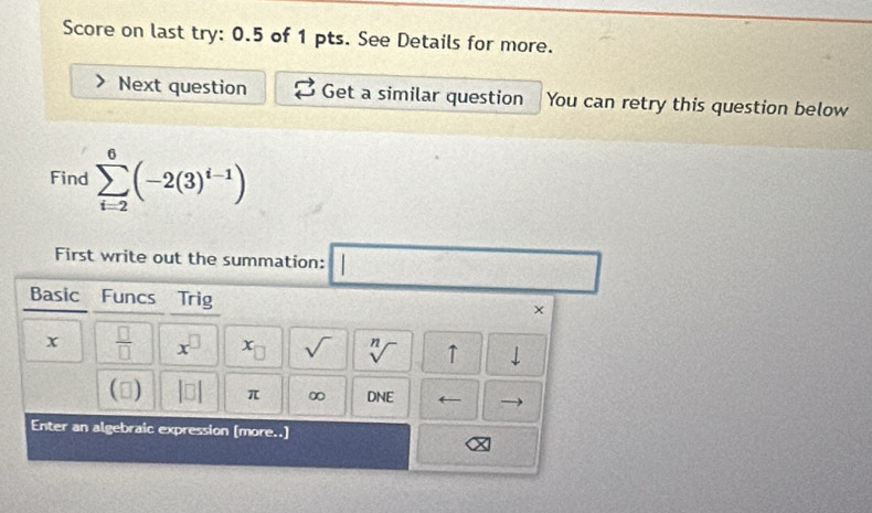 Score on last try: 0.5 of 1 pts. See Details for more. 
Next question Get a similar question You can retry this question below 
Find sumlimits _(i=2)^6(-2(3)^i-1)
First write out the summation: □ 
Basic Funcs Trig x 
x  □ /□   x^(□) x_□  sqrt() sqrt[n]() ↑ downarrow 
() beginvmatrix □ endvmatrix π ∞ DNE
Enter an algebraic expression [more..]