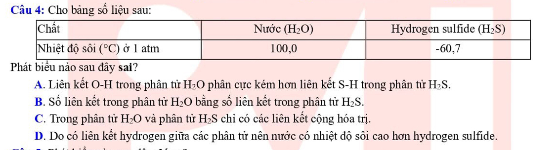 Cho bảng số liệu sau:
Phát biểu nào sau đây sai?
A. Liên kết O-H trong phân tử H_2O phân cực kém hơn liên kết S-H trong phân tử H_2S.
B. Số liên kết trong phân tử H_2O bằng số liên kết trong phân tử H_2S.
C. Trong phân tử H_2O và phân tử H_2S chỉ có các liên kết cộng hóa trị.
D. Do có liên kết hydrogen giữa các phân tử nên nước có nhiệt độ sôi cao hơn hydrogen sulfide.