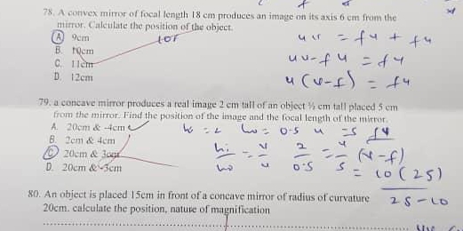 A convex mirror of focal length 18 cm produces an image on its axis 6 cm from the
mirror. Calculate the position of the object.
A 9cm
B. t0cm
C. 11cm
D. 12cm
79. a concave mirror produces a real image 2 cm tall of an object ½ cm tall placed 5 cm
from the mirror. Find the position of the image and the focal length of the mirror
A. 20cm & -4cm
B. 2cm & 4cm
20cm & 3cm
D. 20cm & -3cm
80. An object is placed 15cm in front of a concave mirror of radius of curvature
20cm. calculate the position, nature of magnification
_