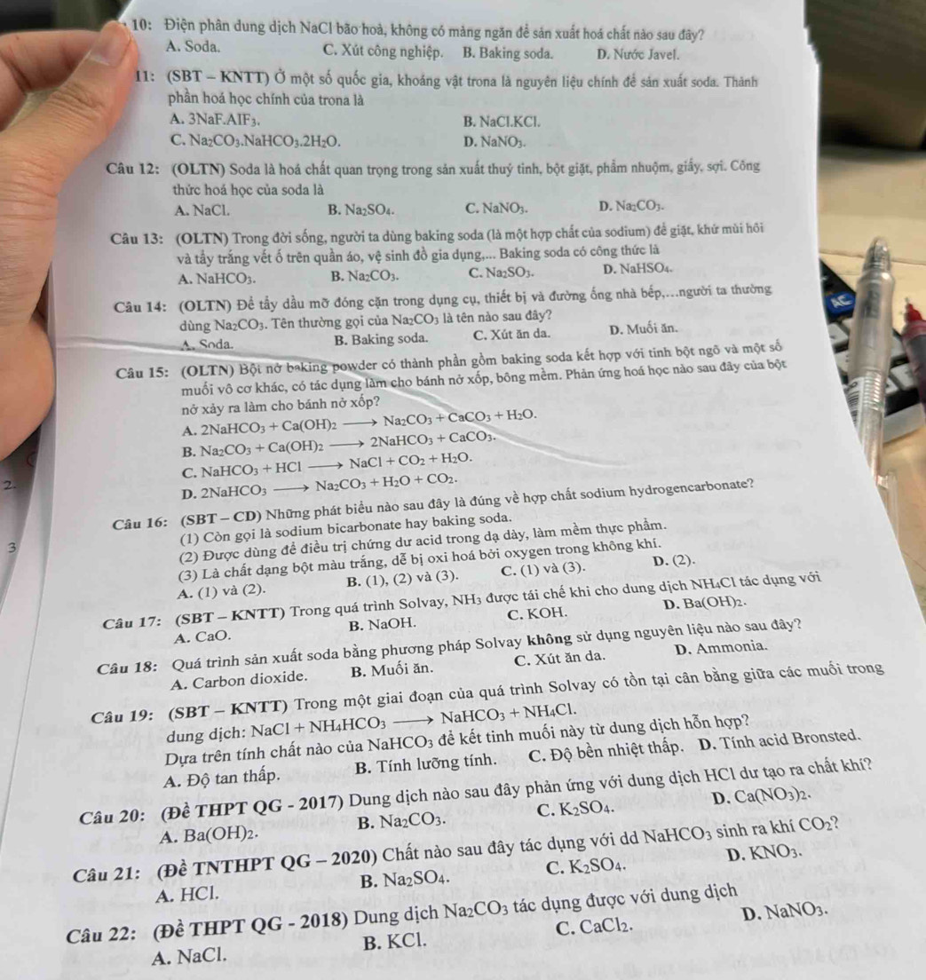 10: Điện phân dung dịch NaCl bão hoà, không có mảng ngăn để sản xuất hoá chất nào sau đây?
A. Soda. C. Xút công nghiệp. B. Baking soda. D. Nước Javel.
11: (SBT - KNTT) Ở một số quốc gia, khoáng vật trona là nguyên liệu chính để sản xuất soda. Thành
phần hoá học chính của trona là
A. 3NaF.AIF_3. B. NaCl.KCl.
C. Na_2CO_3 NaHCO_3.2H_2O. D. NaNO_3.
Câu 12: (OLTN) Soda là hoá chất quan trọng trong sản xuất thuý tinh, bột giặt, phẩm nhuộm, giấy, sợi. Công
thức hoá học của soda là
A. NaCl. B. Na_2SO_4. C. NaNO_3. D. Na_2CO_3.
Câu 13: (OLTN) Trong đời sống, người ta dùng baking soda (là một hợp chất của sodium) để giặt, khứ mùi hồi
và tầy trắng vết ố trên quần áo, vệ sinh đồ gia dụng,... Baking soda có công thức là
A. NaHCO_3. B. Na_2CO_3. C. Na_2SO_3. D. NaHSO4.
Câu 14: (OLTN) Để tầy dầu mỡ đóng cặn trong dụng cụ, thiết bị và đường ống nhà bếp,...người ta thường
dùng Naz CO_3. Tên thường gọi của Na_2CO_3 là tên nào sau đây?
A. Soda. B. Baking soda. C. Xút ăn da. D. Muối ăn.
Câu 15: (OLTN) Bột nở baking powder có thành phần gồm baking soda kết hợp với tinh bột ngô và một số
muối vô cơ khác, có tác dụng làm cho bánh nở xốp, bông mềm. Phản ứng hoá học nào sau đây của bột
nở xảy ra làm cho bánh nở xốp?
A. 2NaHCO_3+Ca(OH)_2to Na_2CO_3+CaCO_3+H_2O.
B. Na_2CO_3+Ca(OH)_2to 2NaHCO_3+CaCO_3.
NaHCO_3+HClto NaCl+CO_2+H_2O.
C. 2NaHCO_3to Na_2CO_3+H_2O+CO_2.
2.
D.
Câu 16: (SBT-CD) ) Những phát biểu nào sau đây là đúng về hợp chất sodium hydrogencarbonate?
(2) Được dùng đề điều trị chứng dư acid trong dạ dày, làm mềm thực phẩm.
3
(1) Còn gọi là sodium bicarbonate hay baking soda.
(3) Là chất dạng bột màu trắng, dễ bị oxi hoá bởi oxygen trong không khí.
A. (1) và (2). B. (1), (2) va(3 ) . C. (1) và (3). D. (2).
Câu 17: (SBT - KNTT) Trong quá trình Solvay, NH3 được tái chế khi cho dung dịch NH₄Cl tác dụng với
A. CaO. B. NaOH. C. KOH. D. Ba(OH)2.
Câu 18: Quá trình sản xuất soda bằng phương pháp Solvay không sử dụng nguyên liệu nào sau đây?
A. Carbon dioxide. B. Muối ăn. C. Xút ăn da. D. Ammonia.
Câu 19: (SBT - KNTT) Trong một giai đoạn của quá trình Solvay có tồn tại cân bằng giữa các muối trong
dung dịch: NaCl+NH_4HCO_3to NaHCO_3+NH_4Cl.
Dựa trên tính chất nào của NaHC O_3 để kết tinh muối này từ dung dịch hỗn hợp?
A. Độ tan thấp. B. Tính lưỡng tính. C. Độ bền nhiệt thấp. D. Tính acid Bronsted.
Câu 20: (Đề THPT OG - 2017) Dung dịch nào sau đây phản ứng với dung dịch HCl dư tạo ra chất khí?
B. Na_2CO_3. C. K_2SO_4. D. Ca(NO_3)_2.
A. Ba(OH)_2.
Câu 21: (Đề TNTHPT QG-2020) Chất nào sau đây tác dụng với dd NaHCO_3 sinh ra khí CO_2
A. HCl. Na_2SO_4. C. K_2SO_4. D. KNO_3.
B.
Câu 22: (Đề THPT QG -2018) ) Dung dịch Na_2CO_3 tác dụng được với dung dịch
D.
A. NaCl. B. KCl. C. CaCl_2. NaNO_3.