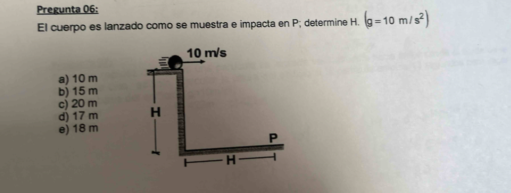 Pregunta 06:
El cuerpo es lanzado como se muestra e impacta en P; determine H. (g=10m/s^2)
a) 10 m
b) 15 m
c) 20 m
d) 17 m
e) 18 m