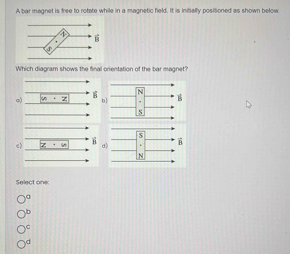 A bar magnet is free to rotate while in a magnetic field. It is initially positioned as shown below.
Which diagram shows the final orientation of the bar magnet?
a
b
cd
Select one:
a
b
C
d