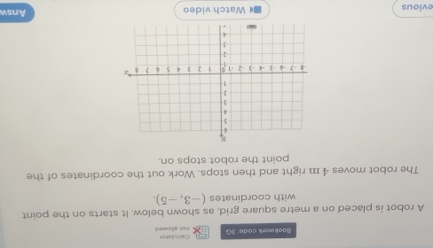 Baakwark cade: 3G not allowed Calculator 
A robot is placed on a metre square grid, as shown below. It starts on the point 
with coordinates (-3,-5). 
The robot moves 4 m right and then stops. Work out the coordinates of the 
point the robot stops on. 
evious Watch video Answ