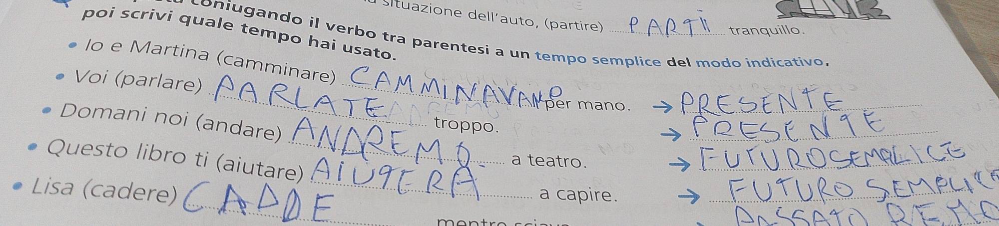 Situazione dell´auto, (partire) 
tranquillo. 
poi scrivi quale tempo hai usato. 
coniugando il verbo tra parentesi a un tempo semplice del modo indicativo, 
_ 
lo e Martina (camminare) 
_ 
Voi (parlare) 
Ser mano_ 
_ 
Domani noi (andare) 
_ 
troppo. 
_ 
Questo libro ti (aiutare) 
a teatro. 
_ 
_ 
Lisa (cadere) 
a capire. 
_