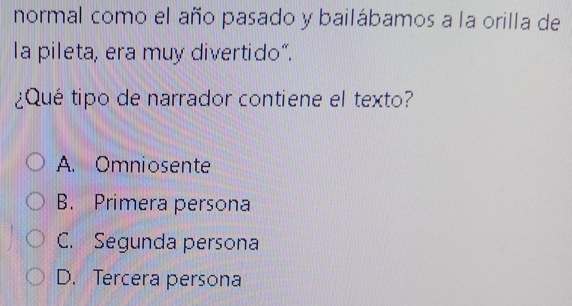 normal como el año pasado y bailábamos a la orilla de
la pileta, era muy divertido“.
¿Qué tipo de narrador contiene el texto?
A. Omniosente
B. Primera persona
C. Segunda persona
D. Tercera persona