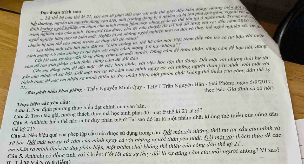 Đọc đoạn trích sau:
.... Là thế hệ của thế kỉ 21, các em sẽ phải đổi mặt với một thế giới đẩy biển động: những biến đổi ka
bất thường, nguồn tài nguyên đang cạn kiệt, môi trường đang bị 6 nhiễm và bị tàn phá ghê gớm. Ngoài ra, n
định hướng nghề nghiệp em chọn cho mình trong hôm nay, chưa chắc có thể tồn tại ở ngày mai. Trong một có
trình nghiên cứu của mình, Howard Gardner, cha đẻ của thuyết đa trí tuệ đã từng chỉ ra: đến năm 2030, 4%
nghề nghiệp hiện nay sẽ biển mất. Nghĩa là có những nghề nghiệp mới ra đời và thay thế nghề nghiệp cũ, em đ
chuẩn bị tâm thế cho mình trước sự thay đổi đó chưa?
Lại thêm một câu hỏi nữa đặt ra "Liệu chứng ta, thế hệ của một Việt Nam đầy sức trẻ có tụt hậu với cuộc
cách mạng 4.0 như chúng ta tụt hậu với cuộc cách mạng 3.0 hay không'?
Cốt lõi của sự thay đổi là sự dũng cảm của mỗi người. Dũng cảm để thừa nhận, dũng cảm để học hỏi, dũng
cảm để tìm giải pháp, cách thức, dũng cảm để đối đầu.
Các em dũng cảm để đối mặt với việc lười nhác, với việc học tập thụ động. Đối mặt với những thói hư tật
xấu của mình và xã hội. Đối mặt với sự vô cảm của mình ngay cả với những người thân yêu nhất. Đối mặt với
thách thức để các em nhận ra mình thiếu tư duy phản biện, một phẩm chất không thể thiếu của công dân thế kỷ
(Bài phát biểu khai giảng - Thầy Nguyễn Minh Quý - THPT Trần Nguyên Hãn - Hải Phòng, ngày 5/9/2017,
21...
theo Báo Gia đình và xã hội)
Thực hiện các yêu cầu:
Câu 1. Xác định phương thức biểu đạt chính của văn bản.
Câu 2. Theo tác giả, những thách thức mà học sinh phải đối mặt ở thế kỉ 21 là gì?
Câu 3. Anh/chị hiểu thế nào là tư duy phản biện? Tại sao đó lại là một phẩm chất không thể thiếu của công dân
thế kỷ 21?
Câu 4. Nêu hiệu quả của phép lặp cấu trúc được sử dụng trong câu: Đối mặt với những thói hư tật xấu của mình và
xã hội. Đối mặt với sự vô cảm của mình ngay cả với những người thân yêu nhất. Đối mặt với thách thức để các
em nhận ra mình thiếu tư duy phản biện, một phẩm chất không thể thiếu của công dân thế kỷ 21....
Câu 5. Anh/chị có đồng tình với ý kiến: Cốt lõi của sự thay đổi là sự dũng cảm của mỗi người không? Vì sao?
I LàM VăN (6.0 điểm)